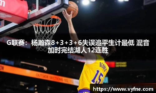 G联赛：杨瀚森8+3+3+6失误追平生计最低 混音加时完结湖人12连胜